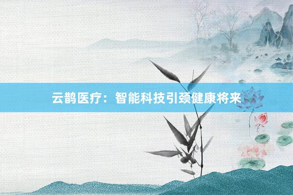 云鹊医疗：智能科技引颈健康将来