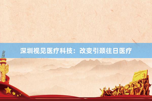 深圳视见医疗科技：改变引颈往日医疗