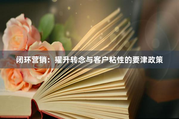 闭环营销：擢升转念与客户粘性的要津政策